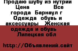 Продаю шубу из нутрии › Цена ­ 10 000 - Все города, Барнаул г. Одежда, обувь и аксессуары » Женская одежда и обувь   . Липецкая обл.
